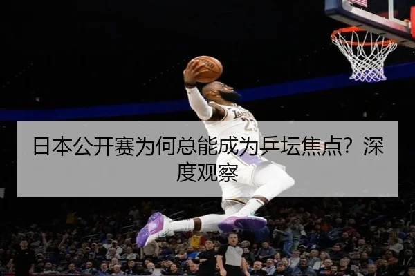 日本公开赛为何总能成为乒坛焦点？深度观察